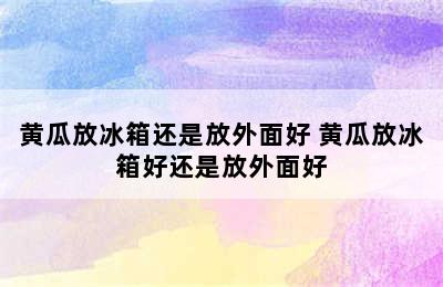 黄瓜放冰箱还是放外面好 黄瓜放冰箱好还是放外面好